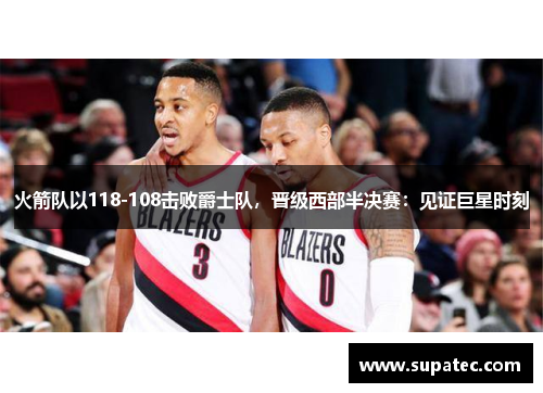 火箭队以118-108击败爵士队，晋级西部半决赛：见证巨星时刻