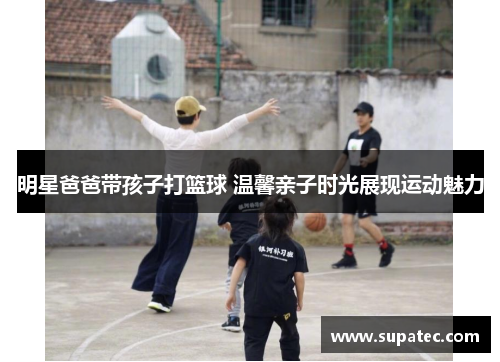 明星爸爸带孩子打篮球 温馨亲子时光展现运动魅力