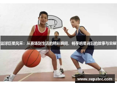 篮球巨星风采：从赛场到生活的精彩瞬间，畅享明星背后的故事与荣耀