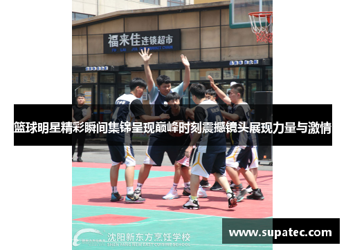 篮球明星精彩瞬间集锦呈现巅峰时刻震撼镜头展现力量与激情