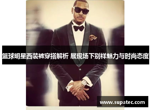篮球明星西装裤穿搭解析 展现场下别样魅力与时尚态度