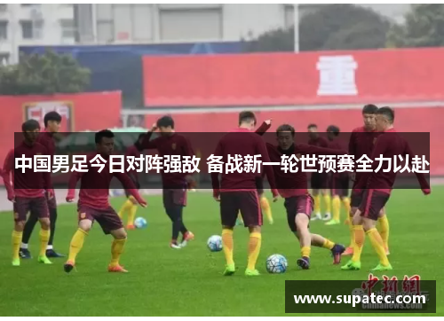 中国男足今日对阵强敌 备战新一轮世预赛全力以赴
